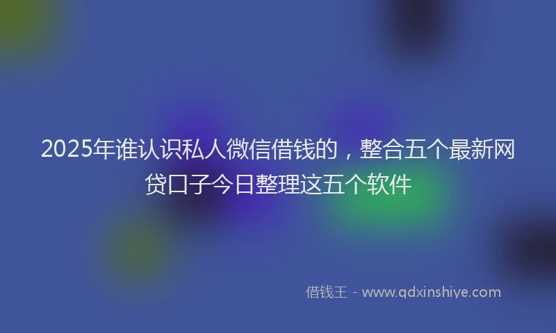 2025年谁认识私人微信借钱的，整合五个最新网贷口子今日整理这五个软件