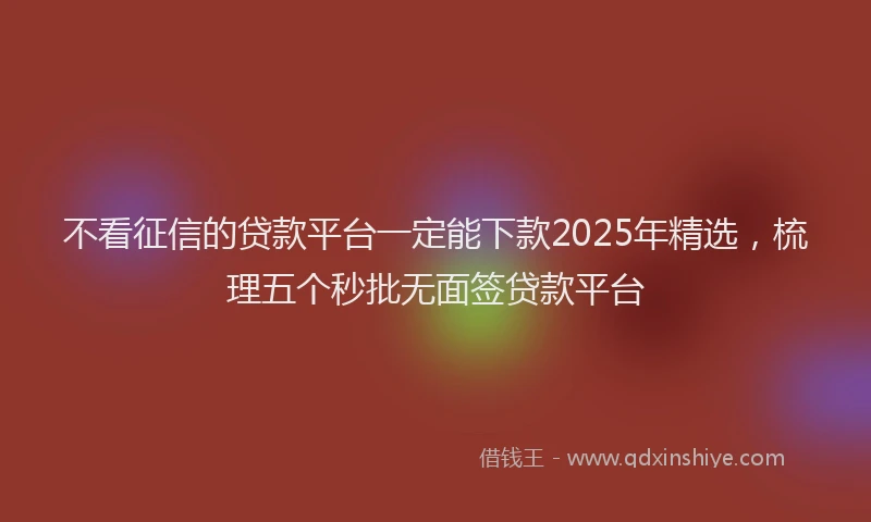 不看征信的贷款平台一定能下款2025年精选，梳理五个秒批无面签贷款平台