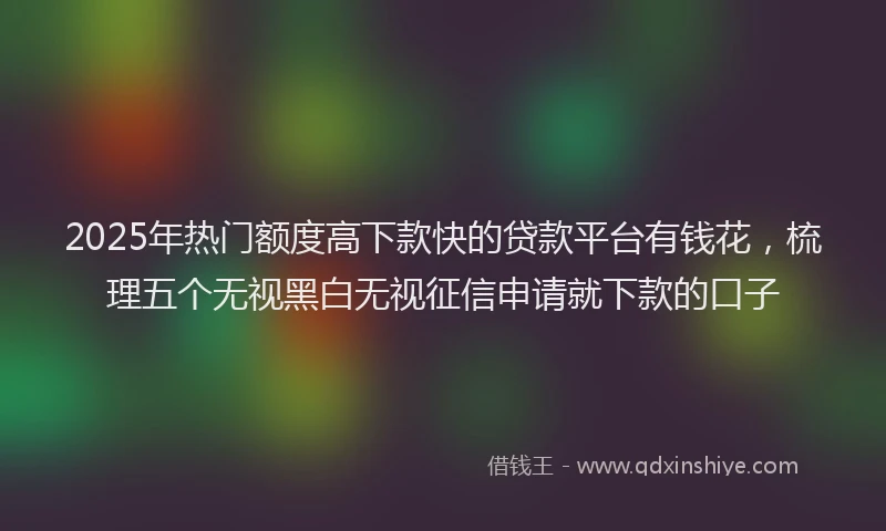 2025年热门额度高下款快的贷款平台有钱花，梳理五个无视黑白无视征信申请就下款的口子