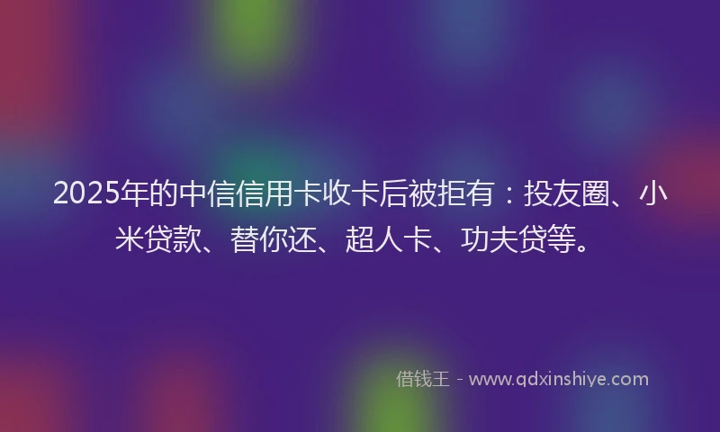 2025年的中信信用卡收卡后被拒有：投友圈、小米贷款、替你还、超人卡、功夫贷等。