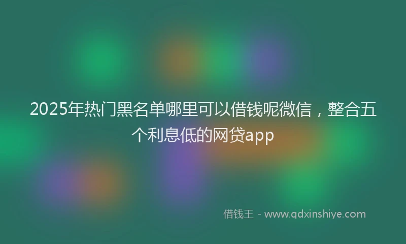 2025年热门黑名单哪里可以借钱呢微信，整合五个利息低的网贷app