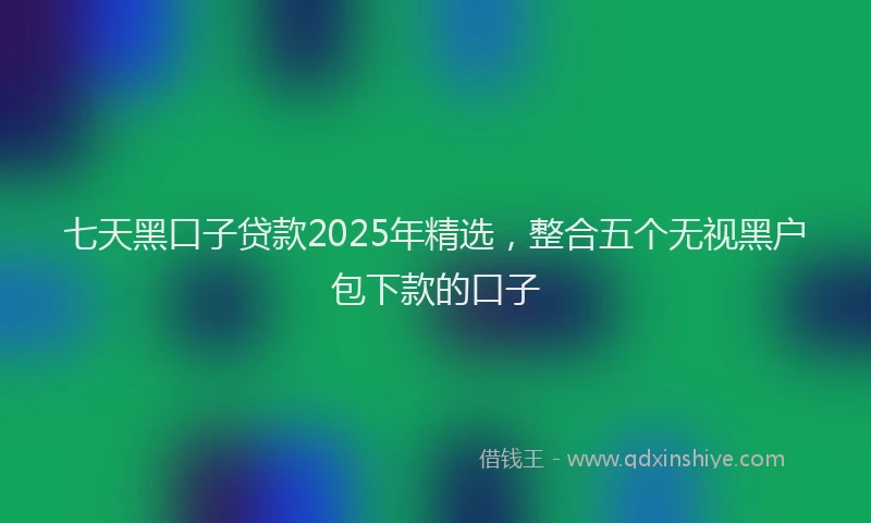 七天黑口子贷款2025年精选，整合五个无视黑户包下款的口子