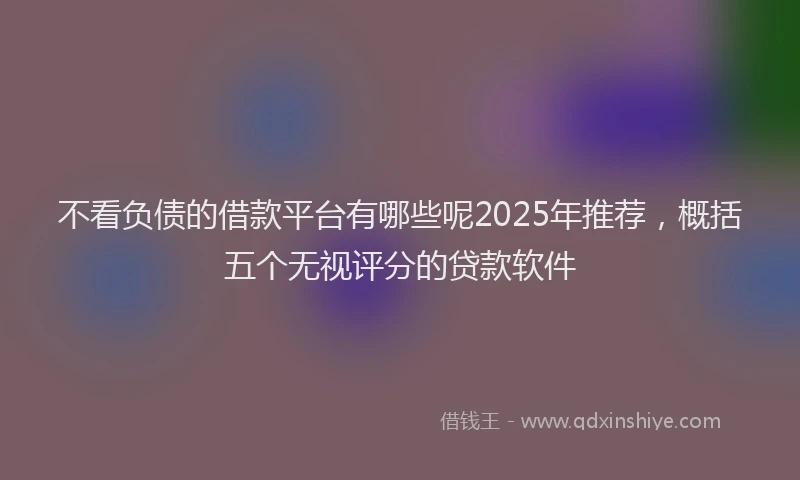 不看负债的借款平台有哪些呢2025年推荐，概括五个无视评分的贷款软件