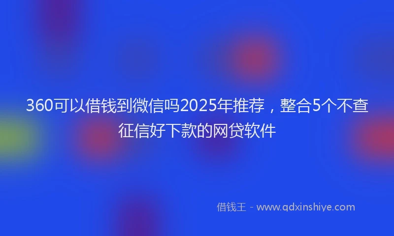 360可以借钱到微信吗2025年推荐，整合5个不查征信好下款的网贷软件
