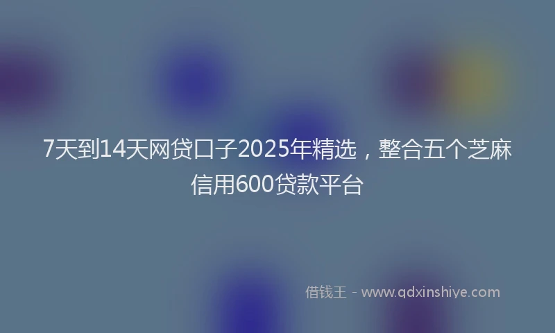 7天到14天网贷口子2025年精选，整合五个芝麻信用600贷款平台