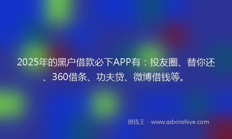 2025年的黑户借款必下APP有：投友圈、替你还、360借条、功夫贷、微博借钱等。