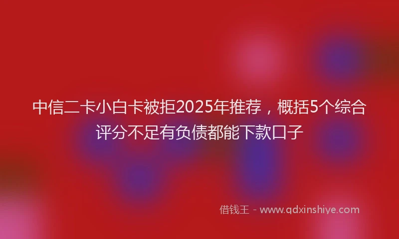 中信二卡小白卡被拒2025年推荐，概括5个综合评分不足有负债都能下款口子