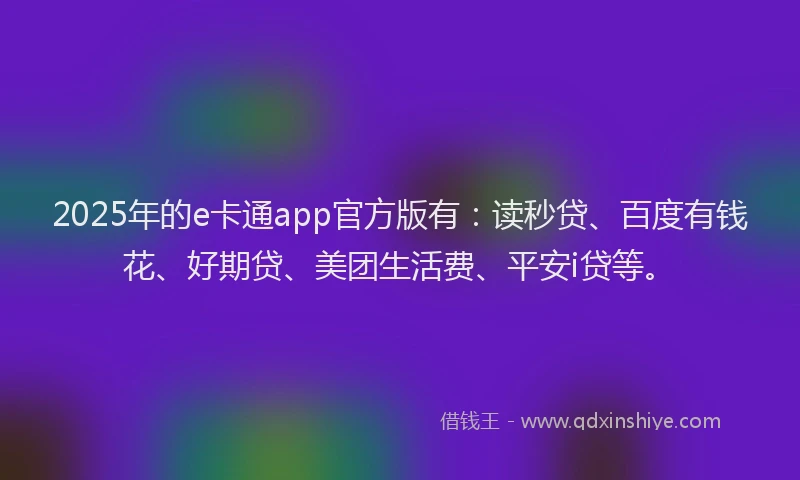 2025年的e卡通app官方版有：读秒贷、百度有钱花、好期贷、美团生活费、平安i贷等。