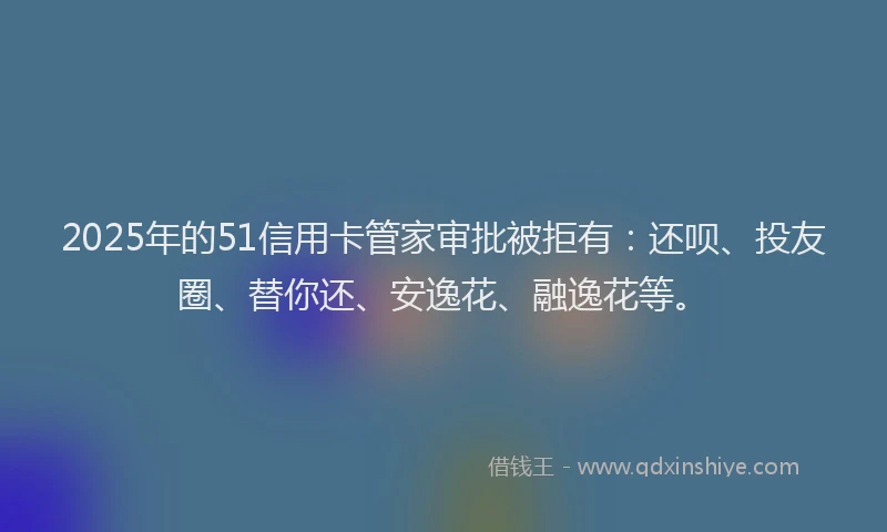 2025年的51信用卡管家审批被拒有：还呗、投友圈、替你还、安逸花、融逸花等。
