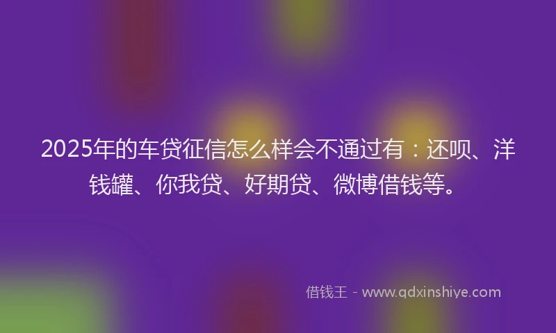 2025年的车贷征信怎么样会不通过有：还呗、洋钱罐、你我贷、好期贷、微博借钱等。