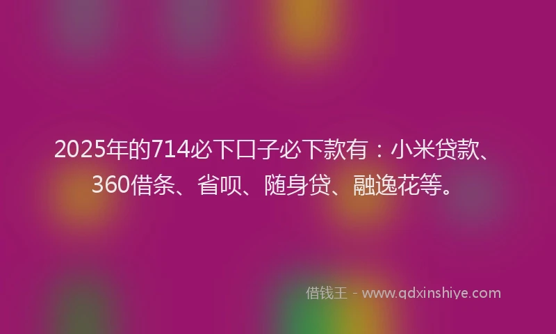2025年的714必下口子必下款有：小米贷款、360借条、省呗、随身贷、融逸花等。