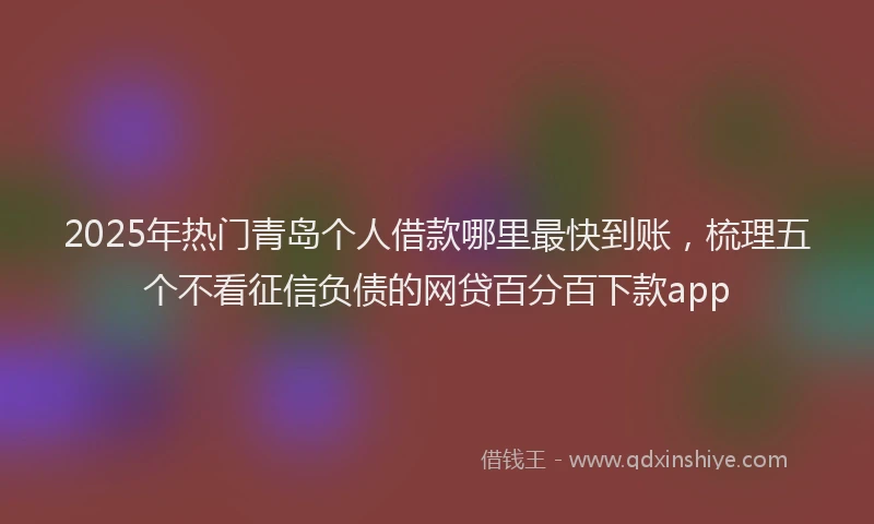 2025年热门青岛个人借款哪里最快到账，梳理五个不看征信负债的网贷百分百下款app