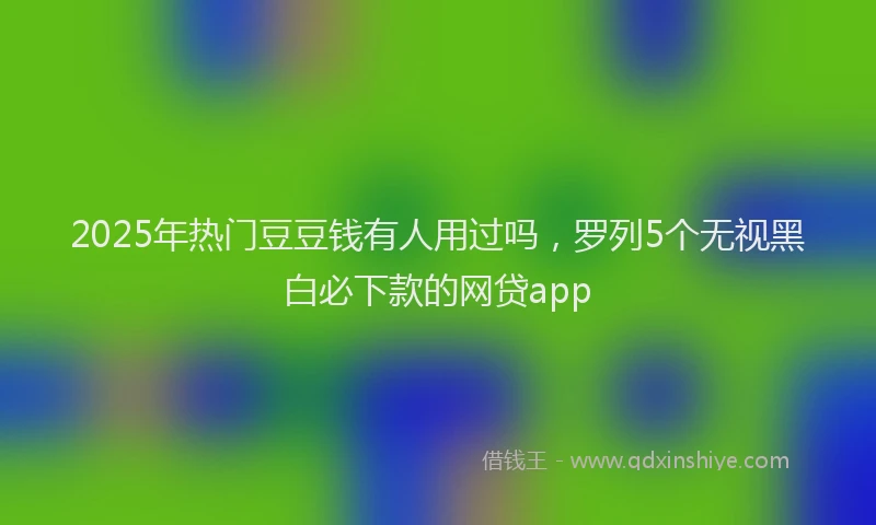 2025年热门豆豆钱有人用过吗，罗列5个无视黑白必下款的网贷app