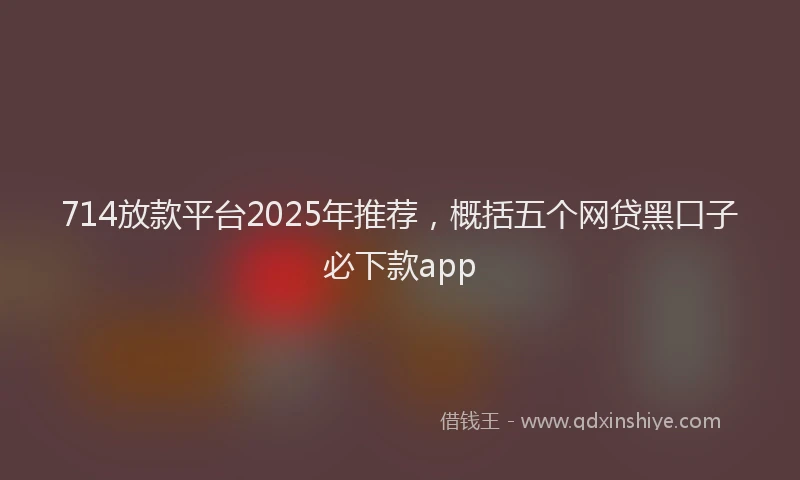 714放款平台2025年推荐，概括五个网贷黑口子必下款app