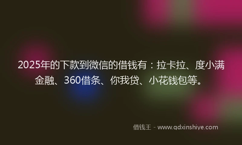 2025年的下款到微信的借钱有：拉卡拉、度小满金融、360借条、你我贷、小花钱包等。
