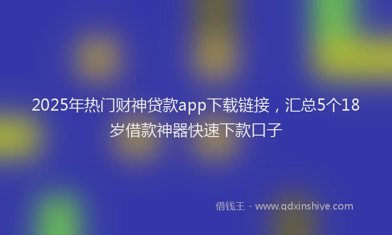 2025年热门财神贷款app下载链接，汇总5个18岁借款神器快速下款口子