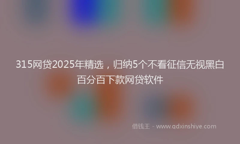 315网贷2025年精选，归纳5个不看征信无视黑白百分百下款网贷软件
