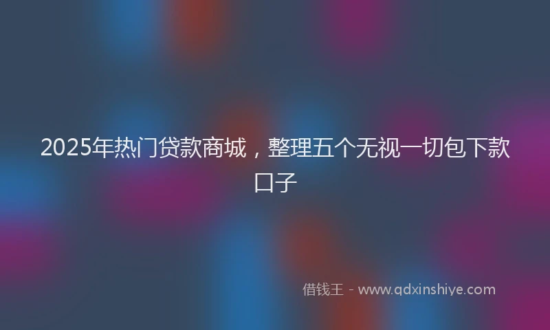 2025年热门贷款商城，整理五个无视一切包下款口子
