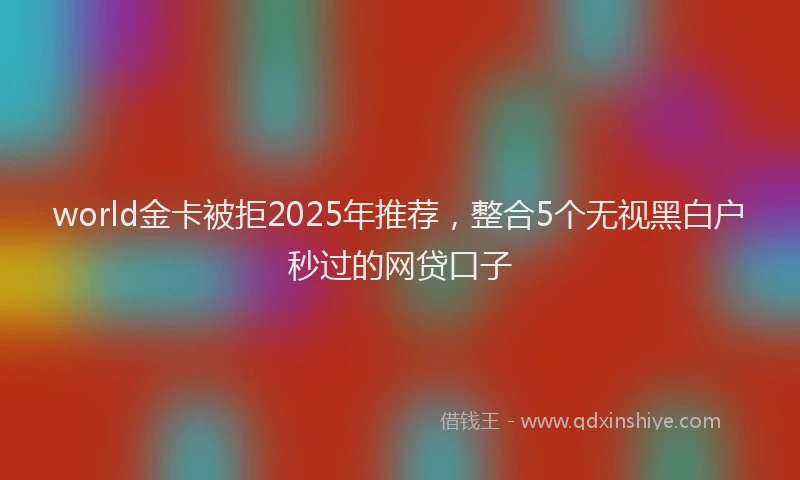 world金卡被拒2025年推荐，整合5个无视黑白户秒过的网贷口子