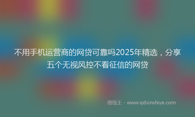 不用手机运营商的网贷可靠吗2025年精选，分享五个无视风控不看征信的网贷