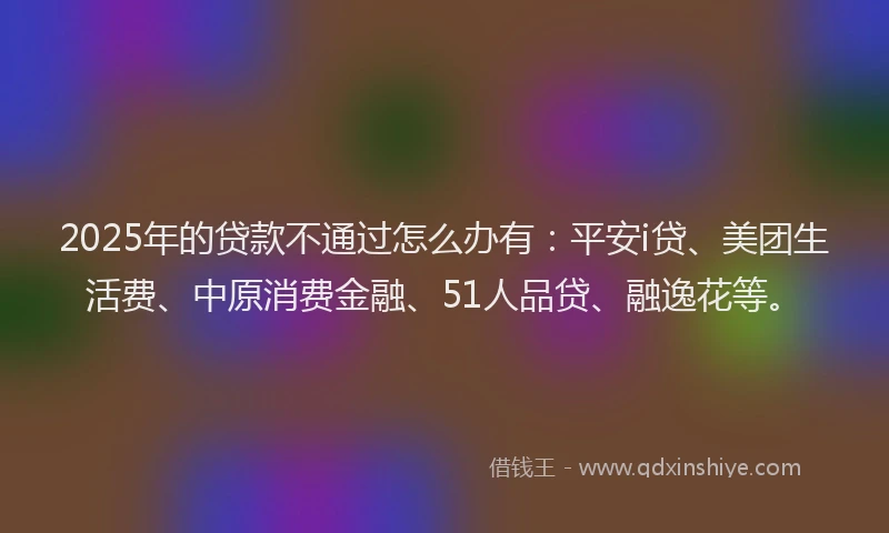 2025年的贷款不通过怎么办有：平安i贷、美团生活费、中原消费金融、51人品贷、融逸花等。