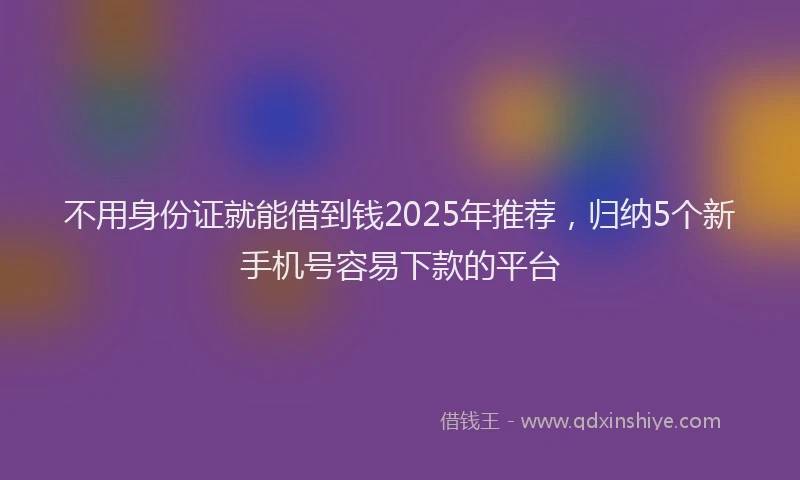 不用身份证就能借到钱2025年推荐，归纳5个新手机号容易下款的平台