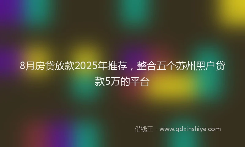 8月房贷放款2025年推荐，整合五个苏州黑户贷款5万的平台