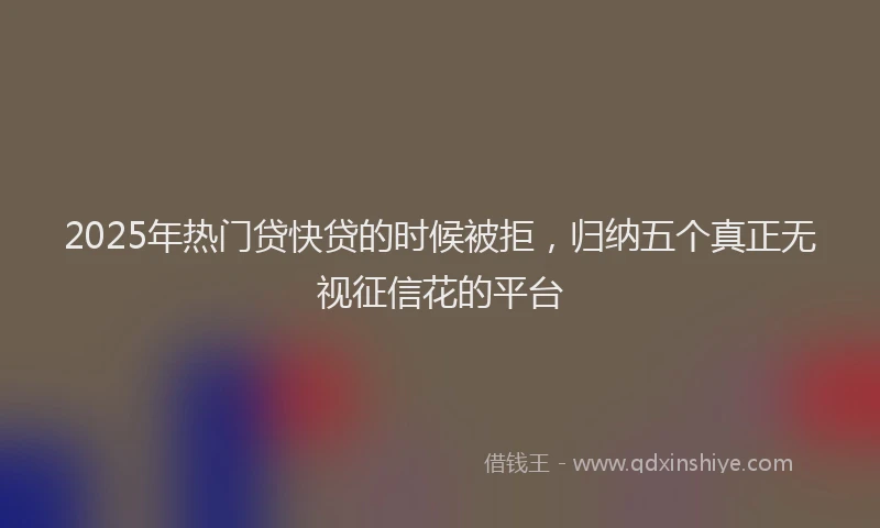 2025年热门贷快贷的时候被拒，归纳五个真正无视征信花的平台