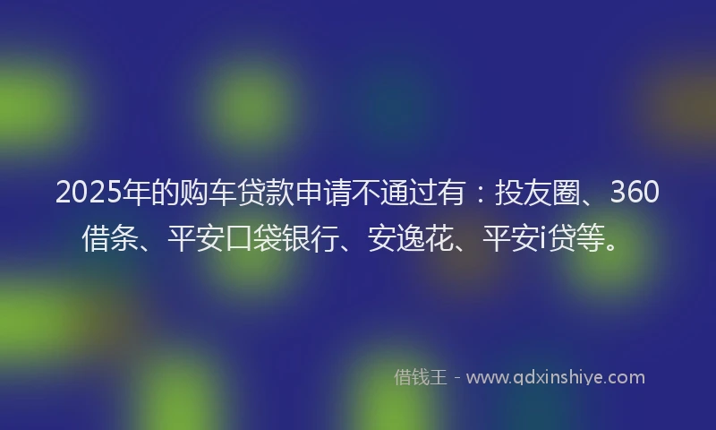 2025年的购车贷款申请不通过有：投友圈、360借条、平安口袋银行、安逸花、平安i贷等。