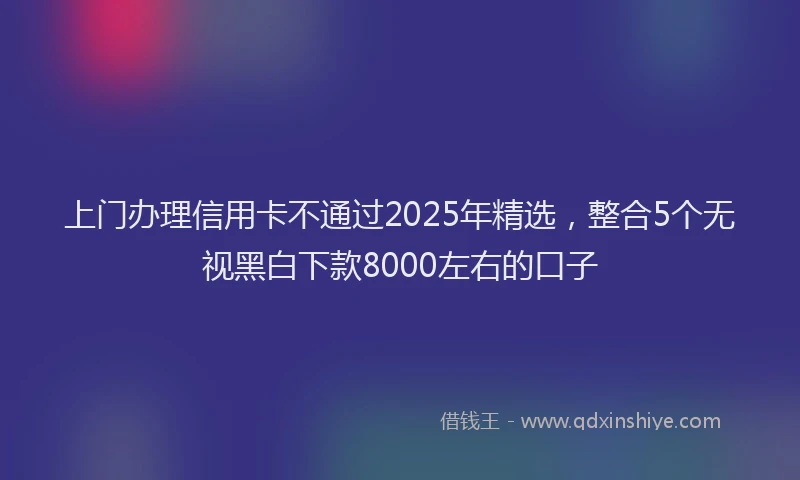 上门办理信用卡不通过2025年精选，整合5个无视黑白下款8000左右的口子