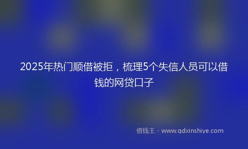 2025年热门顺借被拒，梳理5个失信人员可以借钱的网贷口子