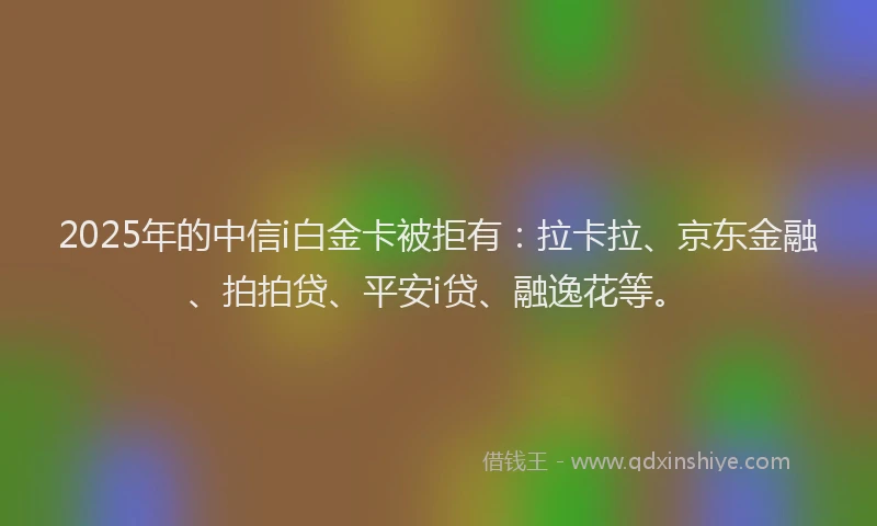 2025年的中信i白金卡被拒有：拉卡拉、京东金融、拍拍贷、平安i贷、融逸花等。