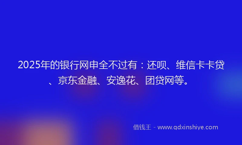 2025年的银行网申全不过有：还呗、维信卡卡贷、京东金融、安逸花、团贷网等。