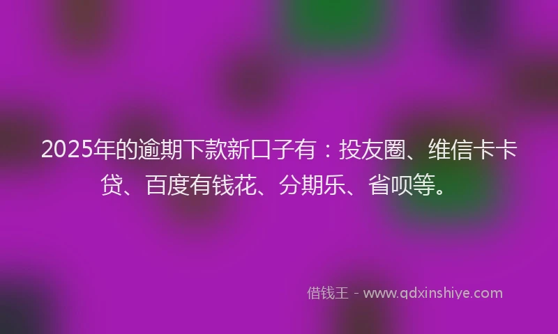 2025年的逾期下款新口子有：投友圈、维信卡卡贷、百度有钱花、分期乐、省呗等。