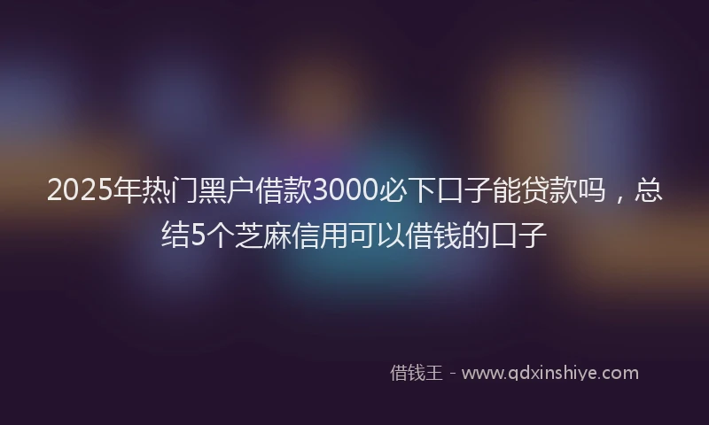 2025年热门黑户借款3000必下口子能贷款吗，总结5个芝麻信用可以借钱的口子