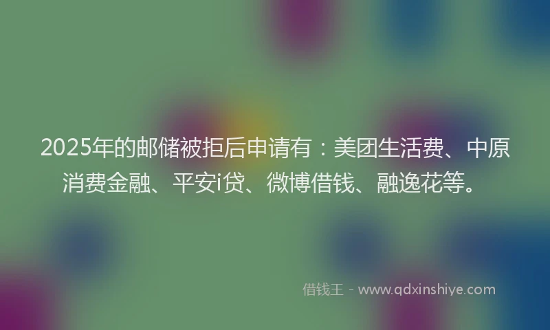 2025年的邮储被拒后申请有：美团生活费、中原消费金融、平安i贷、微博借钱、融逸花等。