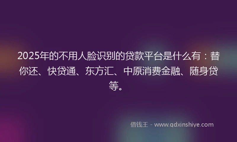 2025年的不用人脸识别的贷款平台是什么有：替你还、快贷通、东方汇、中原消费金融、随身贷等。