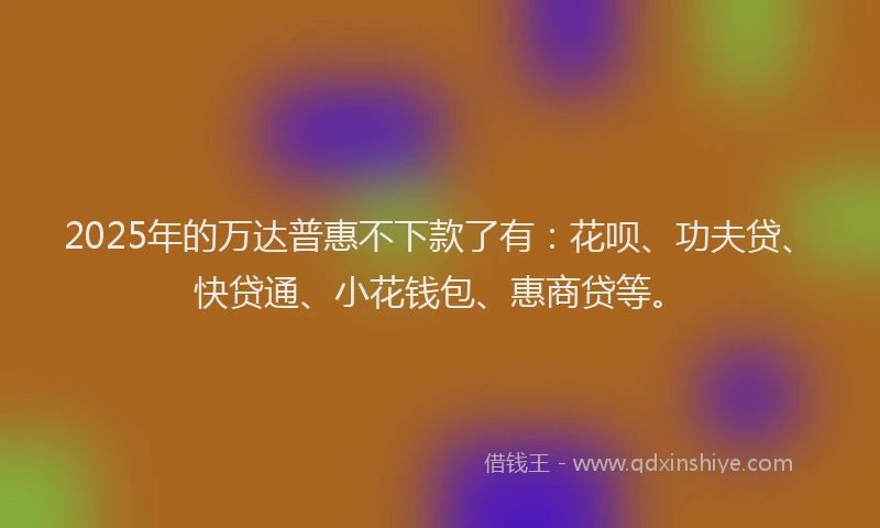 2025年的万达普惠不下款了有：花呗、功夫贷、快贷通、小花钱包、惠商贷等。