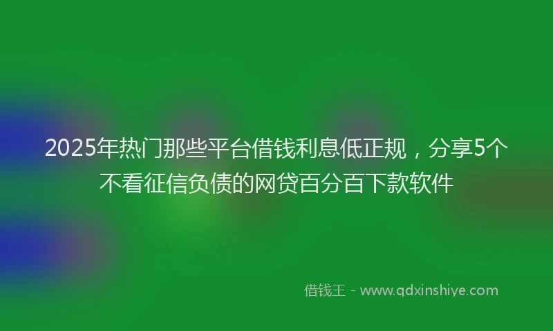 2025年热门那些平台借钱利息低正规，分享5个不看征信负债的网贷百分百下款软件