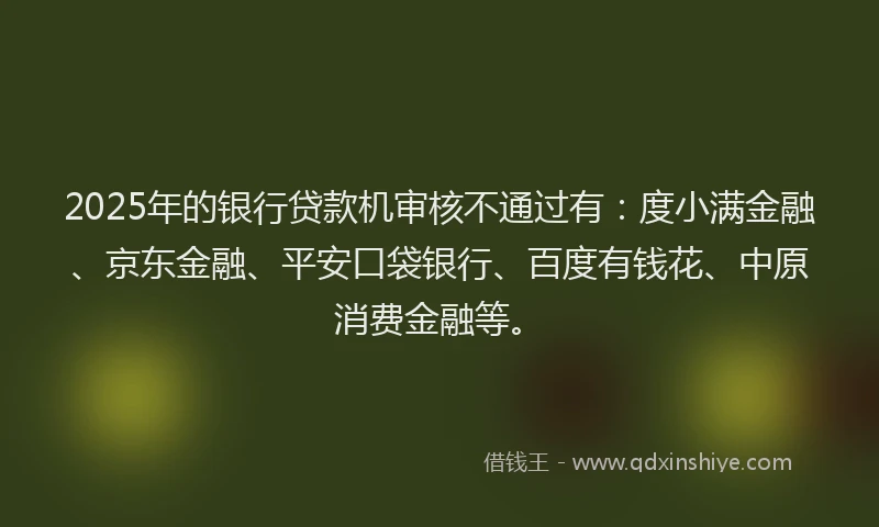 2025年的银行贷款机审核不通过有：度小满金融、京东金融、平安口袋银行、百度有钱花、中原消费金融等。