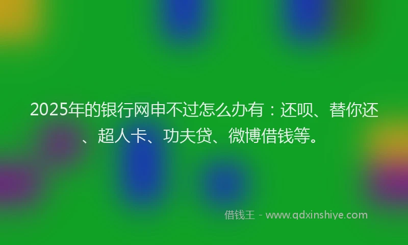 2025年的银行网申不过怎么办有：还呗、替你还、超人卡、功夫贷、微博借钱等。