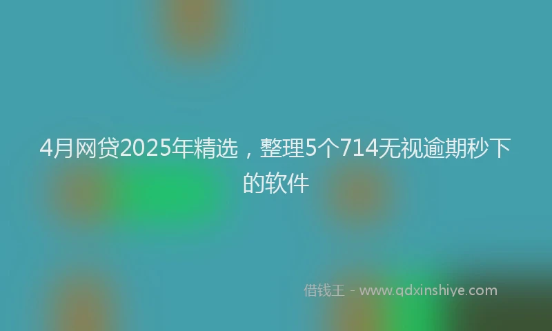 4月网贷2025年精选，整理5个714无视逾期秒下的软件