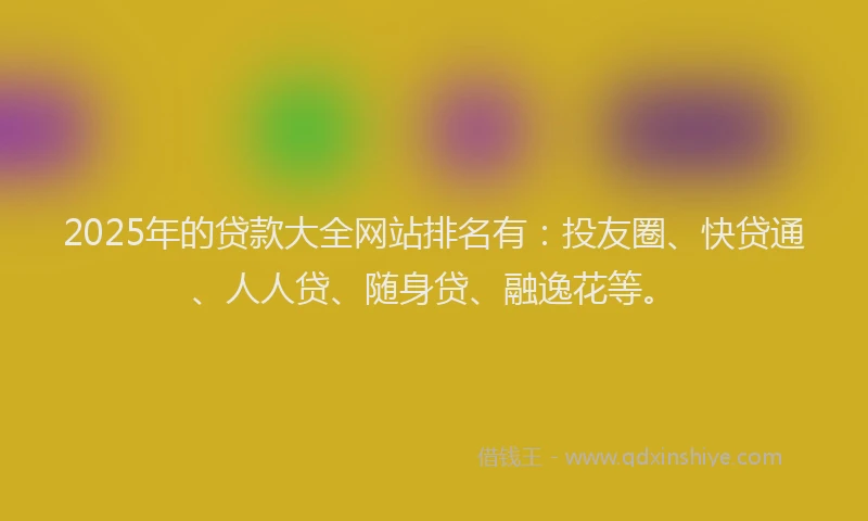 2025年的贷款大全网站排名有：投友圈、快贷通、人人贷、随身贷、融逸花等。