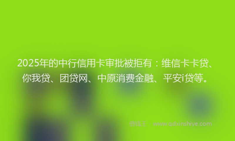 2025年的中行信用卡审批被拒有：维信卡卡贷、你我贷、团贷网、中原消费金融、平安i贷等。