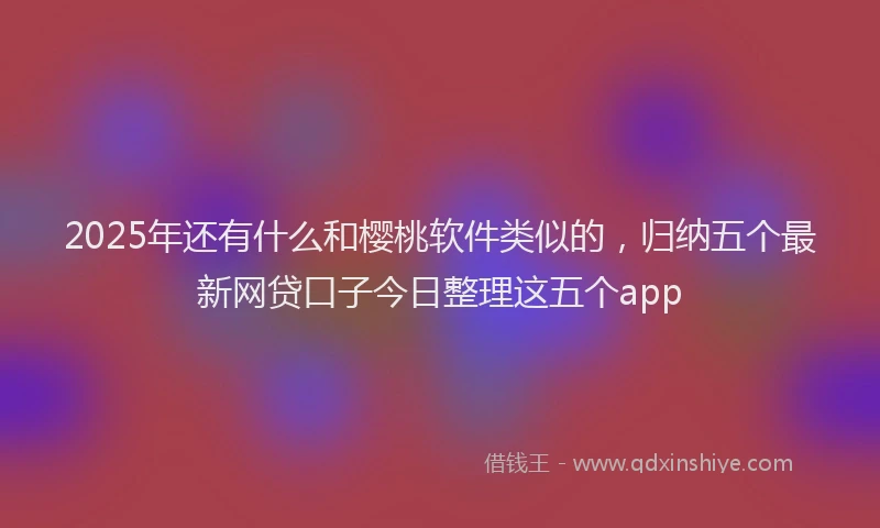 2025年还有什么和樱桃软件类似的，归纳五个最新网贷口子今日整理这五个app