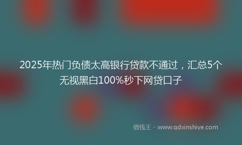 2025年热门负债太高银行贷款不通过，汇总5个无视黑白100%秒下网贷口子