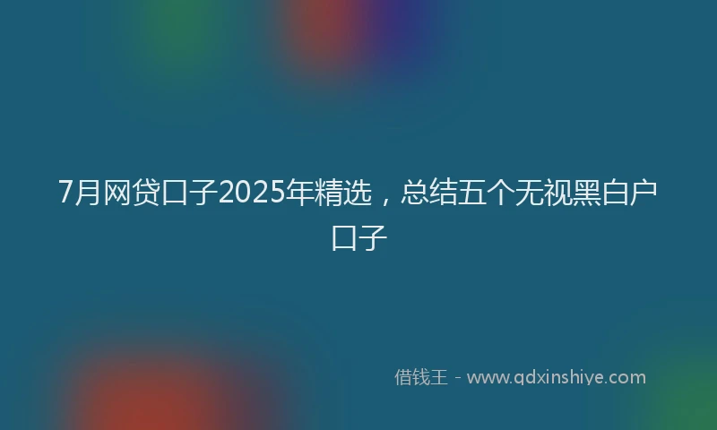 7月网贷口子2025年精选，总结五个无视黑白户口子