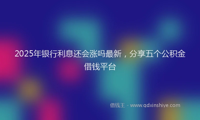 2025年银行利息还会涨吗最新，分享五个公积金借钱平台