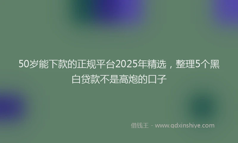 50岁能下款的正规平台2025年精选，整理5个黑白贷款不是高炮的口子