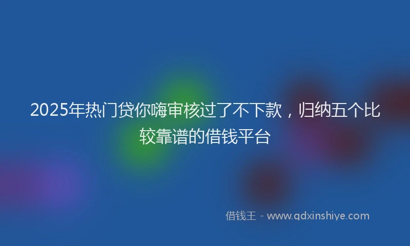 2025年热门贷你嗨审核过了不下款，归纳五个比较靠谱的借钱平台